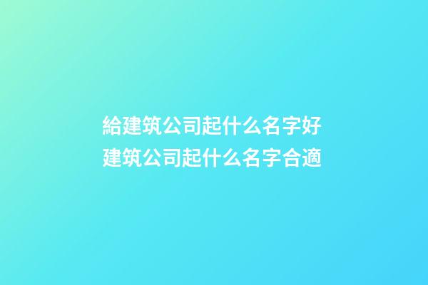 給建筑公司起什么名字好 建筑公司起什么名字合適